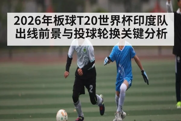 2026年板球T20世界杯印度队出线前景与投球轮换关键分析